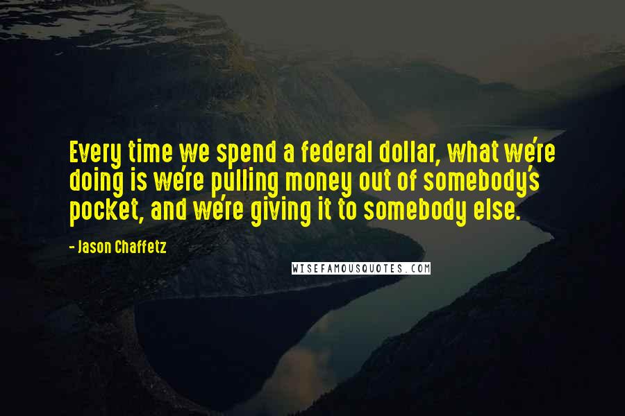 Jason Chaffetz Quotes: Every time we spend a federal dollar, what we're doing is we're pulling money out of somebody's pocket, and we're giving it to somebody else.