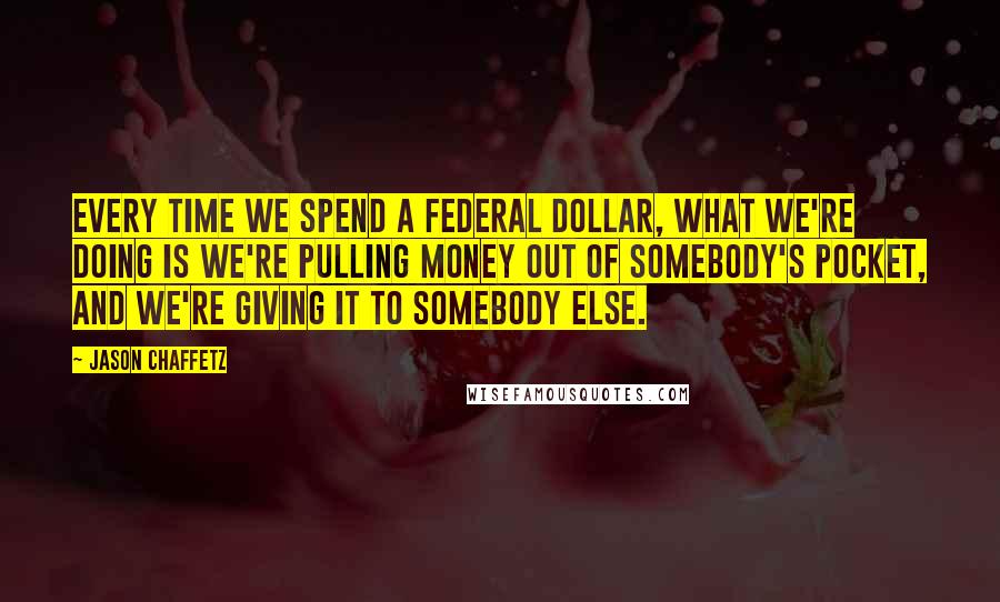 Jason Chaffetz Quotes: Every time we spend a federal dollar, what we're doing is we're pulling money out of somebody's pocket, and we're giving it to somebody else.