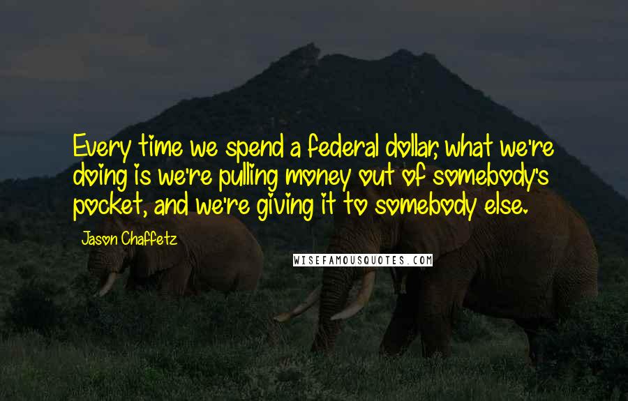 Jason Chaffetz Quotes: Every time we spend a federal dollar, what we're doing is we're pulling money out of somebody's pocket, and we're giving it to somebody else.