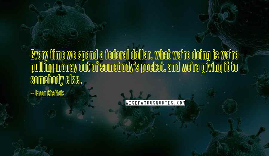 Jason Chaffetz Quotes: Every time we spend a federal dollar, what we're doing is we're pulling money out of somebody's pocket, and we're giving it to somebody else.