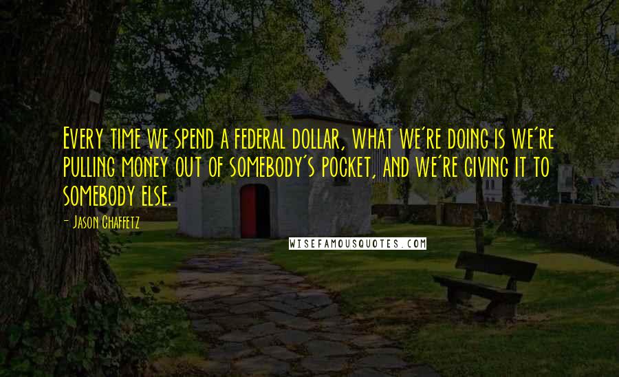 Jason Chaffetz Quotes: Every time we spend a federal dollar, what we're doing is we're pulling money out of somebody's pocket, and we're giving it to somebody else.