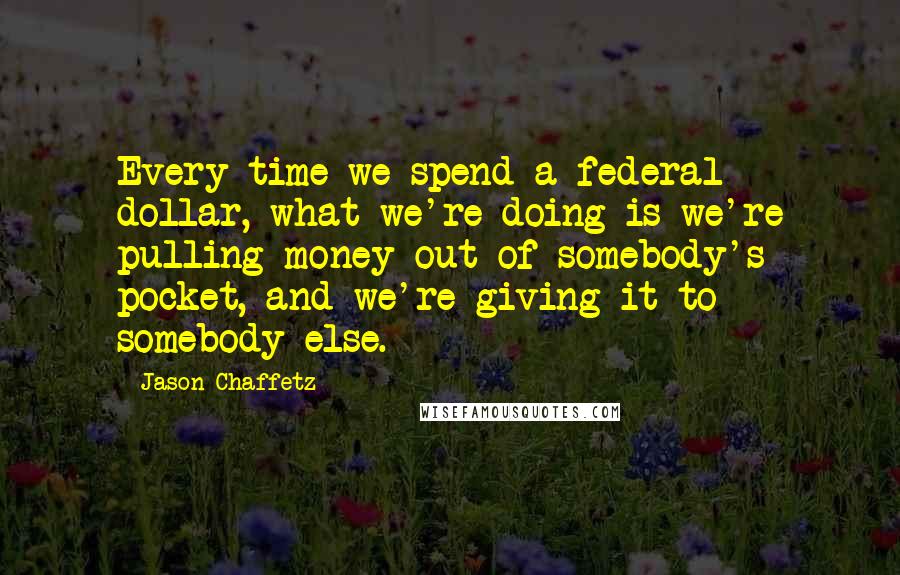 Jason Chaffetz Quotes: Every time we spend a federal dollar, what we're doing is we're pulling money out of somebody's pocket, and we're giving it to somebody else.