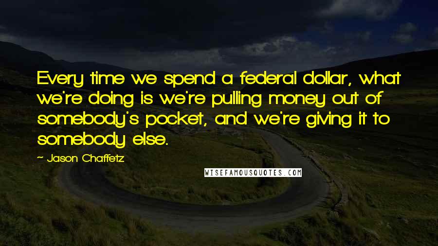 Jason Chaffetz Quotes: Every time we spend a federal dollar, what we're doing is we're pulling money out of somebody's pocket, and we're giving it to somebody else.