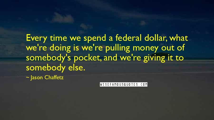 Jason Chaffetz Quotes: Every time we spend a federal dollar, what we're doing is we're pulling money out of somebody's pocket, and we're giving it to somebody else.