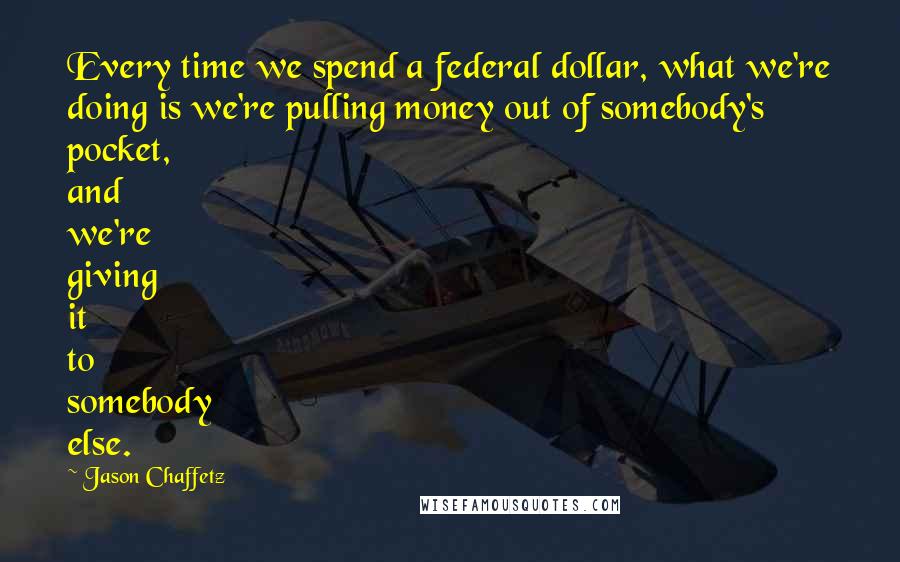 Jason Chaffetz Quotes: Every time we spend a federal dollar, what we're doing is we're pulling money out of somebody's pocket, and we're giving it to somebody else.