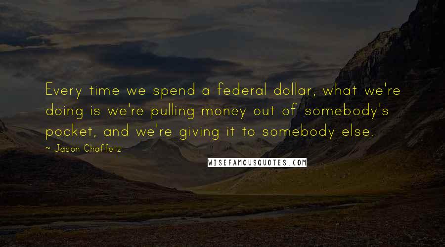 Jason Chaffetz Quotes: Every time we spend a federal dollar, what we're doing is we're pulling money out of somebody's pocket, and we're giving it to somebody else.