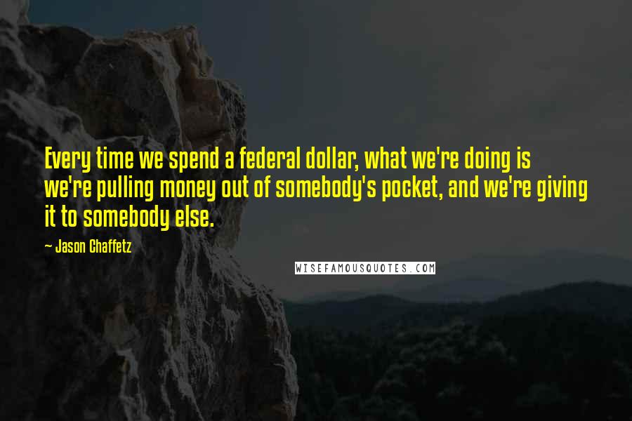 Jason Chaffetz Quotes: Every time we spend a federal dollar, what we're doing is we're pulling money out of somebody's pocket, and we're giving it to somebody else.