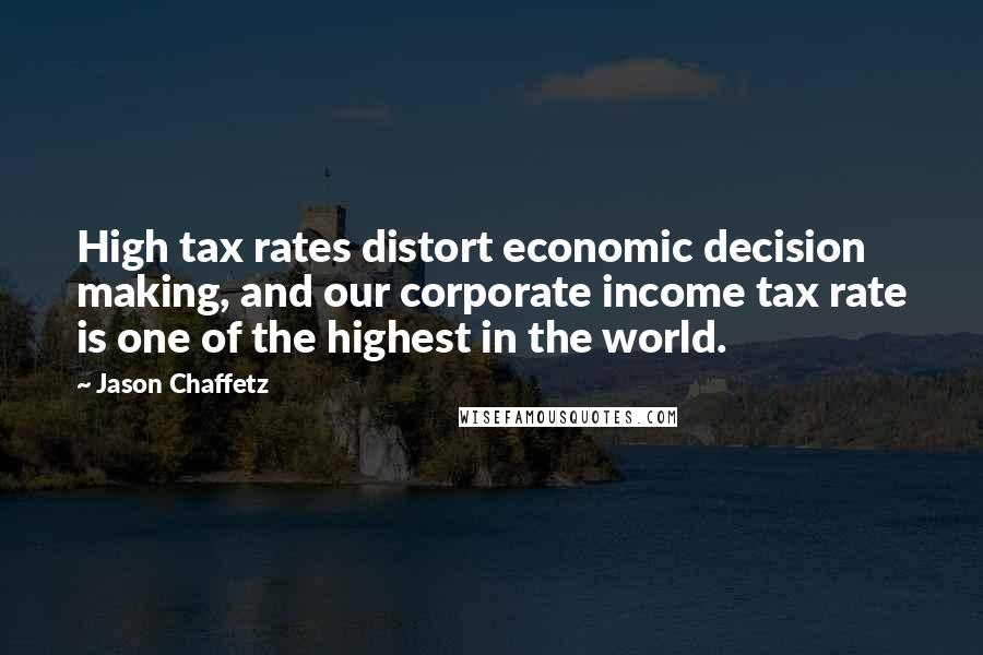 Jason Chaffetz Quotes: High tax rates distort economic decision making, and our corporate income tax rate is one of the highest in the world.