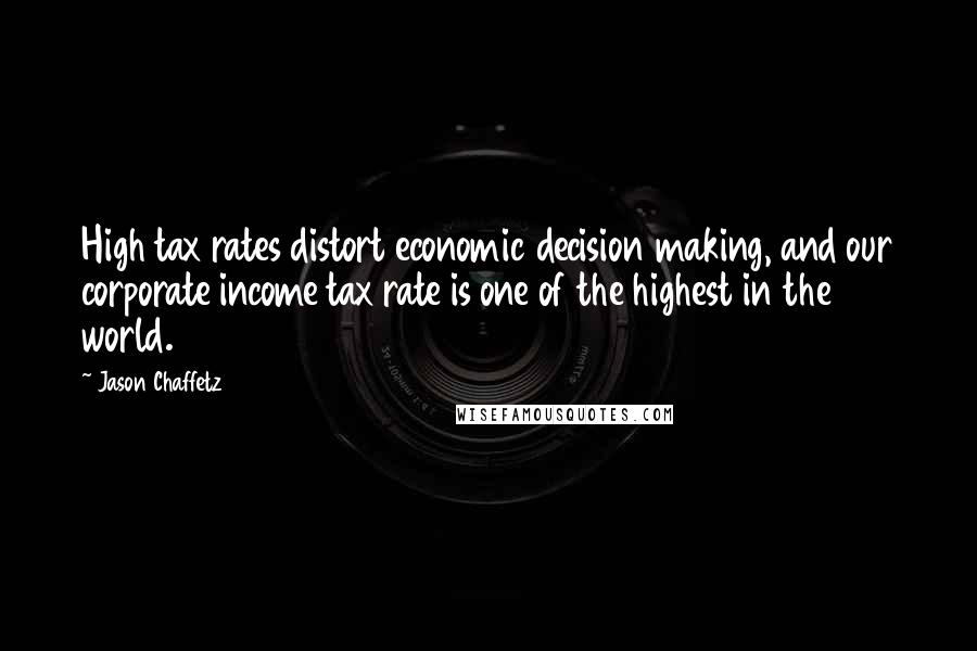 Jason Chaffetz Quotes: High tax rates distort economic decision making, and our corporate income tax rate is one of the highest in the world.