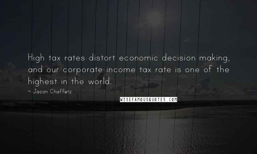 Jason Chaffetz Quotes: High tax rates distort economic decision making, and our corporate income tax rate is one of the highest in the world.