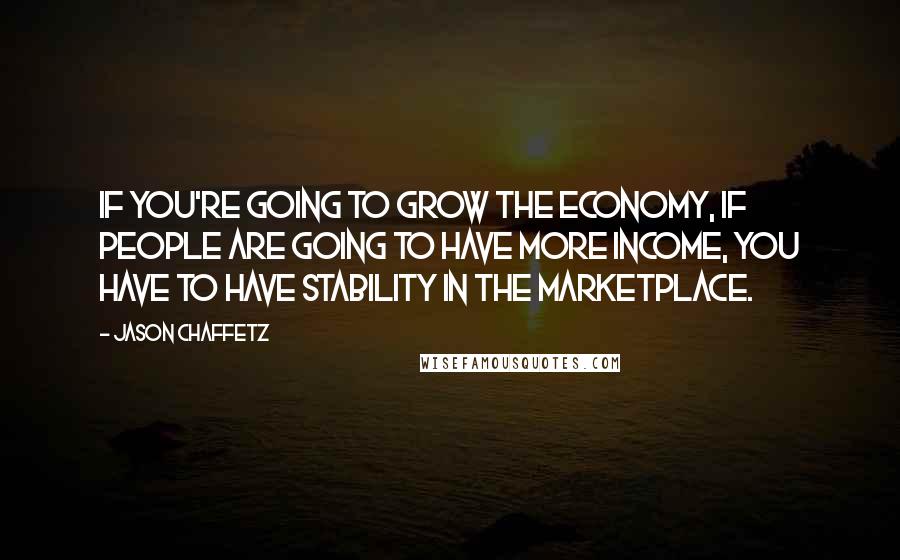 Jason Chaffetz Quotes: If you're going to grow the economy, if people are going to have more income, you have to have stability in the marketplace.