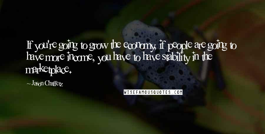 Jason Chaffetz Quotes: If you're going to grow the economy, if people are going to have more income, you have to have stability in the marketplace.