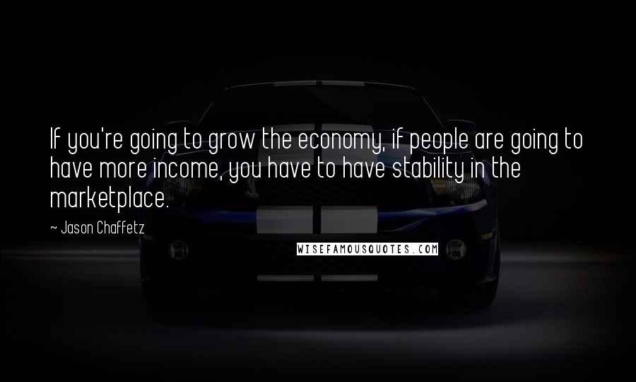 Jason Chaffetz Quotes: If you're going to grow the economy, if people are going to have more income, you have to have stability in the marketplace.