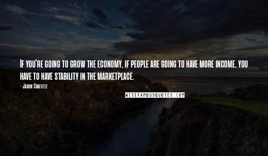 Jason Chaffetz Quotes: If you're going to grow the economy, if people are going to have more income, you have to have stability in the marketplace.