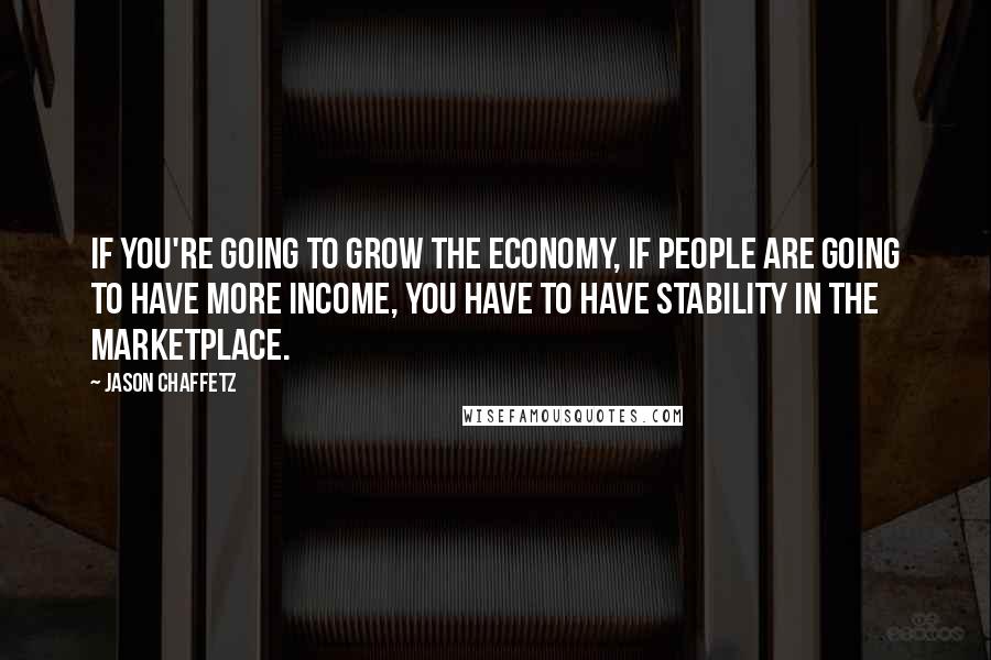 Jason Chaffetz Quotes: If you're going to grow the economy, if people are going to have more income, you have to have stability in the marketplace.