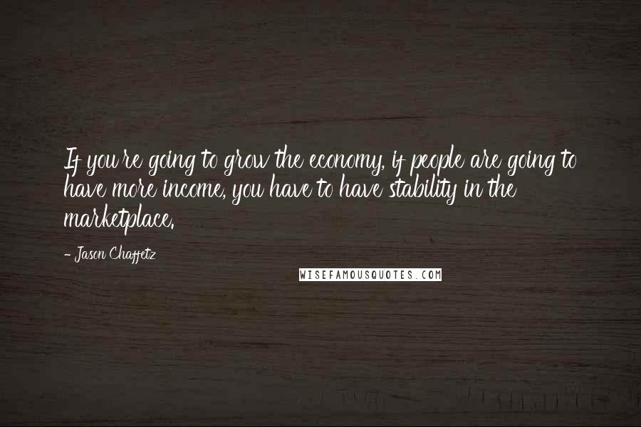 Jason Chaffetz Quotes: If you're going to grow the economy, if people are going to have more income, you have to have stability in the marketplace.