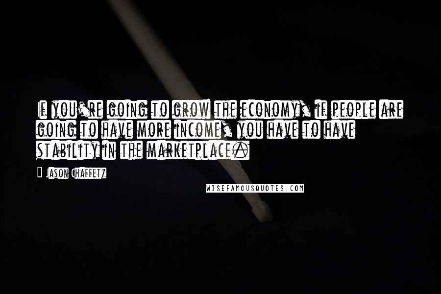 Jason Chaffetz Quotes: If you're going to grow the economy, if people are going to have more income, you have to have stability in the marketplace.