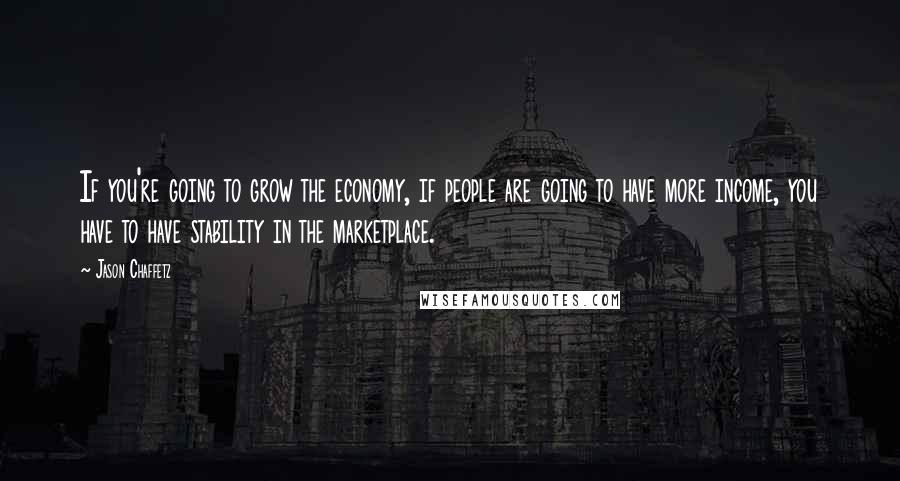 Jason Chaffetz Quotes: If you're going to grow the economy, if people are going to have more income, you have to have stability in the marketplace.