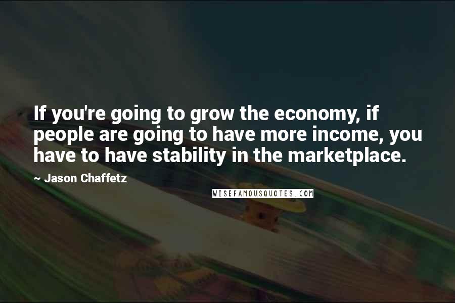 Jason Chaffetz Quotes: If you're going to grow the economy, if people are going to have more income, you have to have stability in the marketplace.