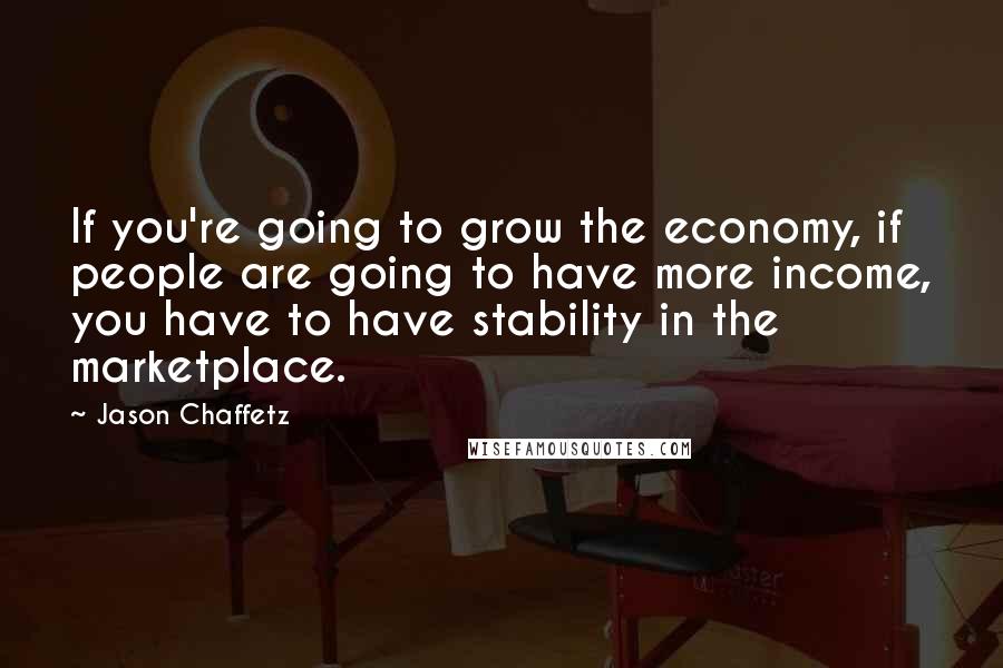 Jason Chaffetz Quotes: If you're going to grow the economy, if people are going to have more income, you have to have stability in the marketplace.