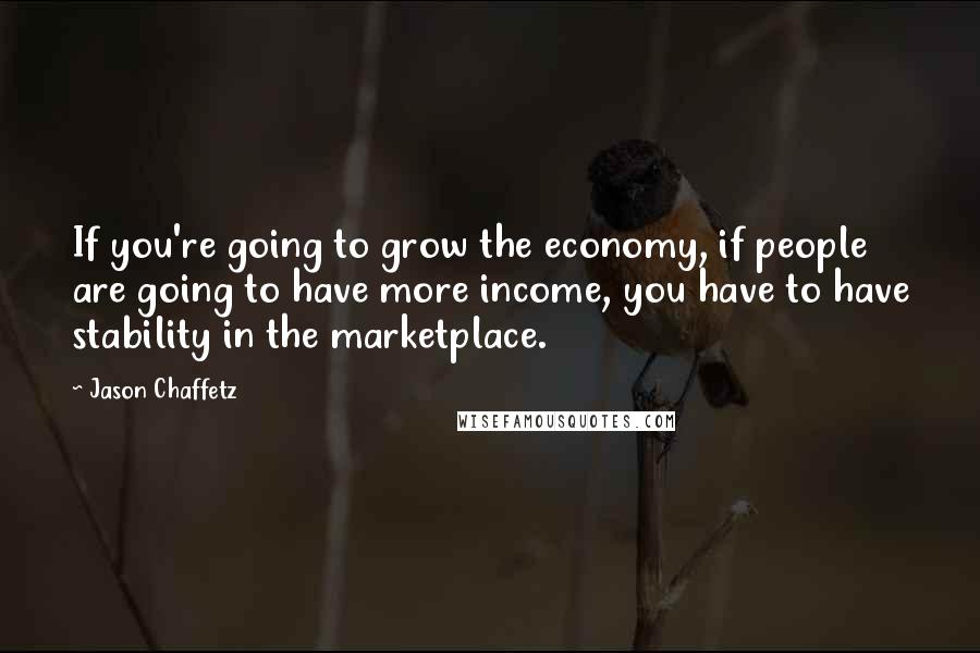 Jason Chaffetz Quotes: If you're going to grow the economy, if people are going to have more income, you have to have stability in the marketplace.