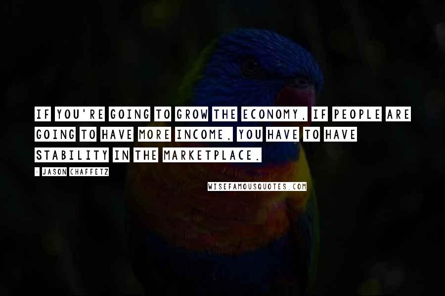 Jason Chaffetz Quotes: If you're going to grow the economy, if people are going to have more income, you have to have stability in the marketplace.