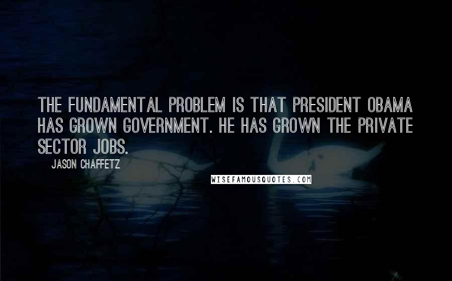 Jason Chaffetz Quotes: The fundamental problem is that President Obama has grown government. He has grown the private sector jobs.