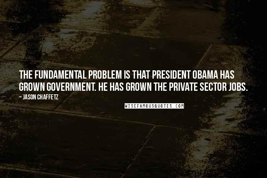 Jason Chaffetz Quotes: The fundamental problem is that President Obama has grown government. He has grown the private sector jobs.