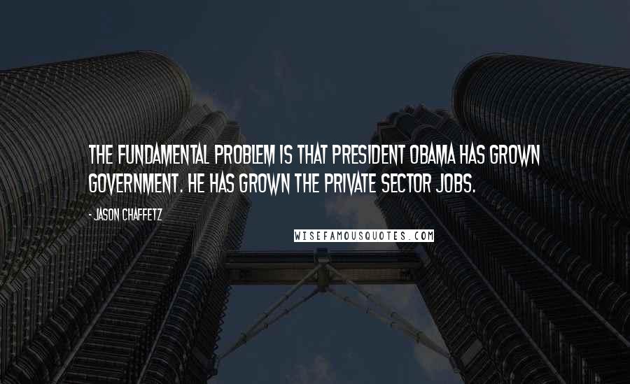 Jason Chaffetz Quotes: The fundamental problem is that President Obama has grown government. He has grown the private sector jobs.