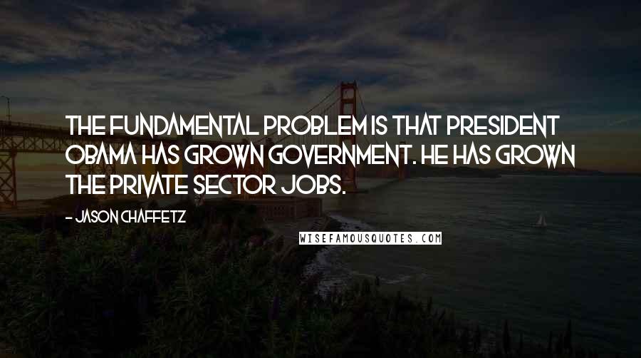 Jason Chaffetz Quotes: The fundamental problem is that President Obama has grown government. He has grown the private sector jobs.