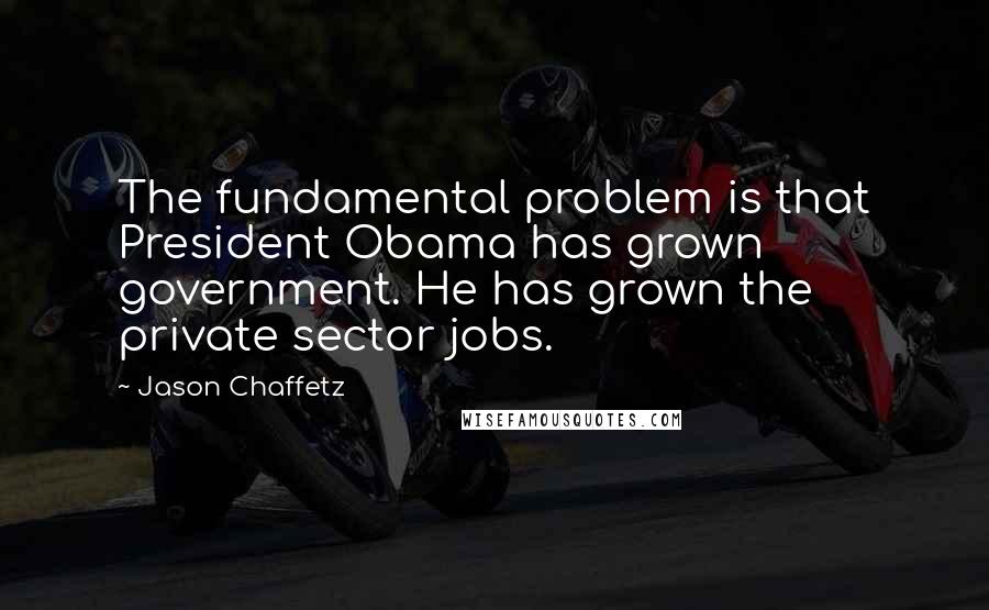 Jason Chaffetz Quotes: The fundamental problem is that President Obama has grown government. He has grown the private sector jobs.