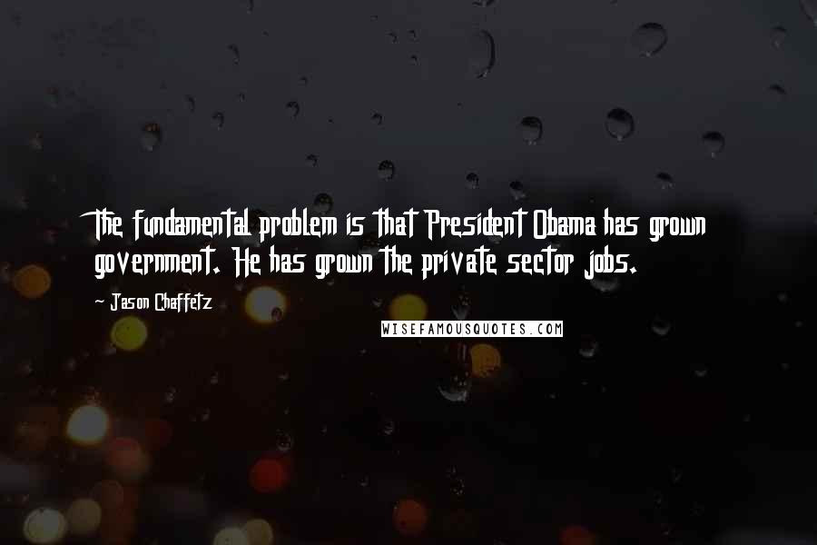 Jason Chaffetz Quotes: The fundamental problem is that President Obama has grown government. He has grown the private sector jobs.