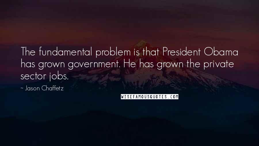 Jason Chaffetz Quotes: The fundamental problem is that President Obama has grown government. He has grown the private sector jobs.