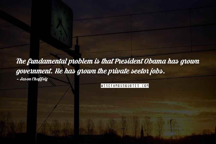 Jason Chaffetz Quotes: The fundamental problem is that President Obama has grown government. He has grown the private sector jobs.