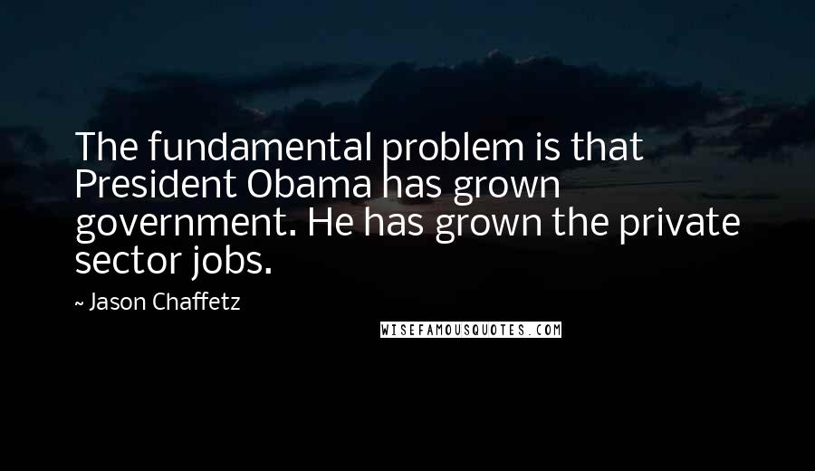 Jason Chaffetz Quotes: The fundamental problem is that President Obama has grown government. He has grown the private sector jobs.