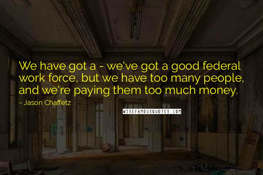 Jason Chaffetz Quotes: We have got a - we've got a good federal work force, but we have too many people, and we're paying them too much money.