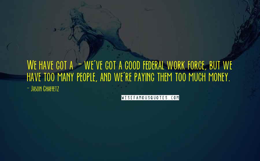 Jason Chaffetz Quotes: We have got a - we've got a good federal work force, but we have too many people, and we're paying them too much money.