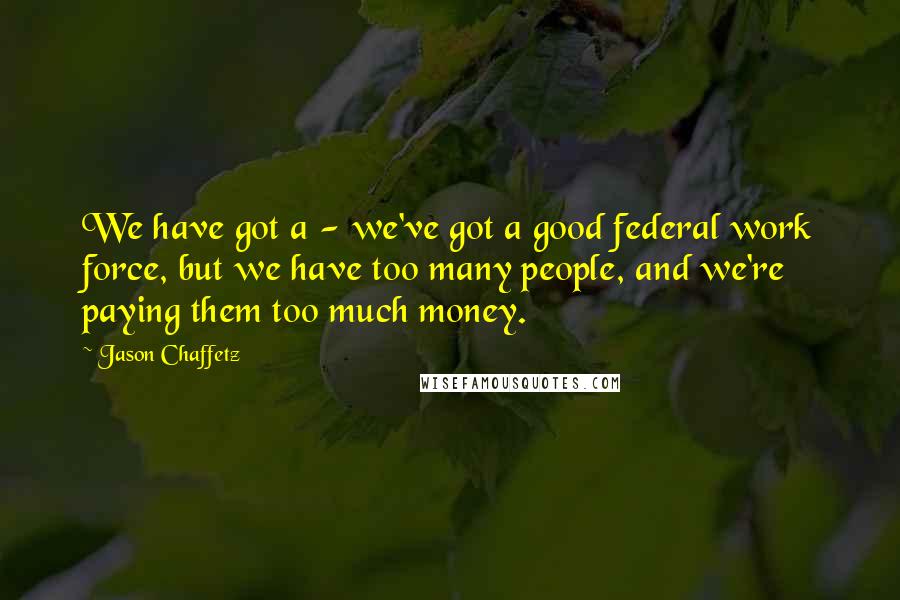 Jason Chaffetz Quotes: We have got a - we've got a good federal work force, but we have too many people, and we're paying them too much money.