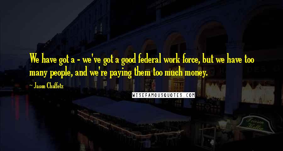 Jason Chaffetz Quotes: We have got a - we've got a good federal work force, but we have too many people, and we're paying them too much money.
