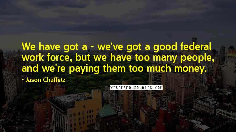 Jason Chaffetz Quotes: We have got a - we've got a good federal work force, but we have too many people, and we're paying them too much money.