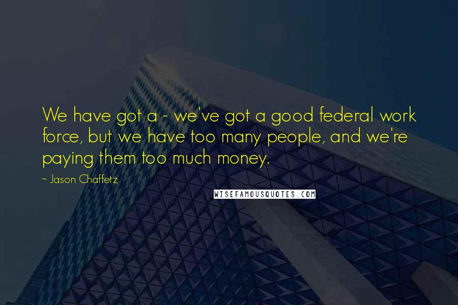 Jason Chaffetz Quotes: We have got a - we've got a good federal work force, but we have too many people, and we're paying them too much money.