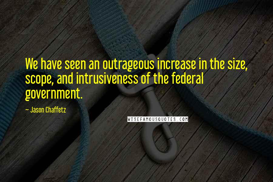 Jason Chaffetz Quotes: We have seen an outrageous increase in the size, scope, and intrusiveness of the federal government.