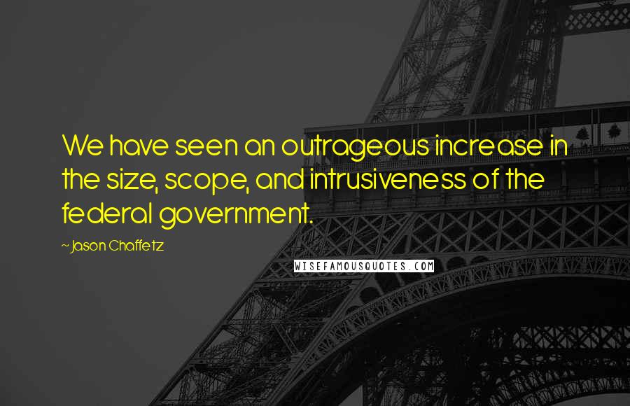 Jason Chaffetz Quotes: We have seen an outrageous increase in the size, scope, and intrusiveness of the federal government.