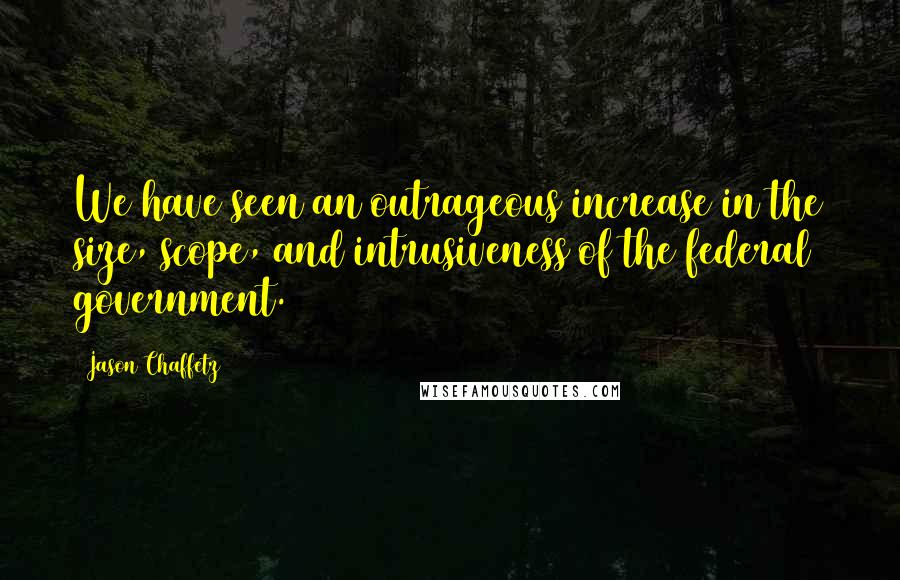 Jason Chaffetz Quotes: We have seen an outrageous increase in the size, scope, and intrusiveness of the federal government.