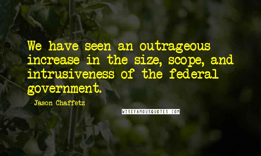 Jason Chaffetz Quotes: We have seen an outrageous increase in the size, scope, and intrusiveness of the federal government.