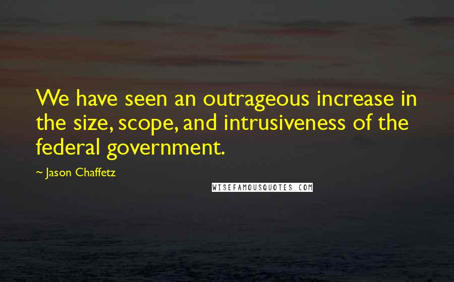 Jason Chaffetz Quotes: We have seen an outrageous increase in the size, scope, and intrusiveness of the federal government.