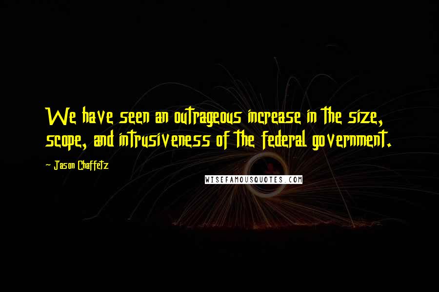 Jason Chaffetz Quotes: We have seen an outrageous increase in the size, scope, and intrusiveness of the federal government.