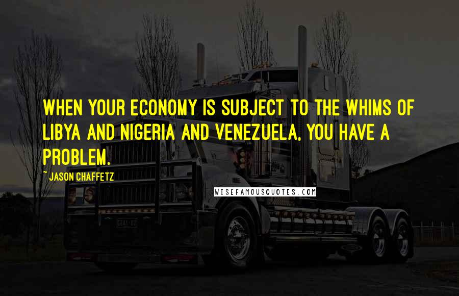 Jason Chaffetz Quotes: When your economy is subject to the whims of Libya and Nigeria and Venezuela, you have a problem.