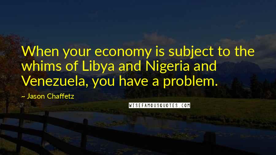 Jason Chaffetz Quotes: When your economy is subject to the whims of Libya and Nigeria and Venezuela, you have a problem.