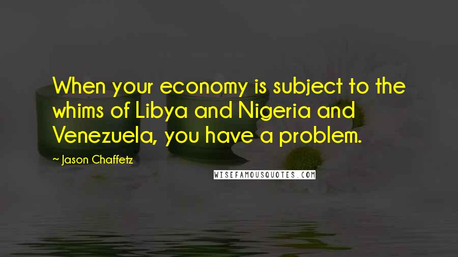 Jason Chaffetz Quotes: When your economy is subject to the whims of Libya and Nigeria and Venezuela, you have a problem.